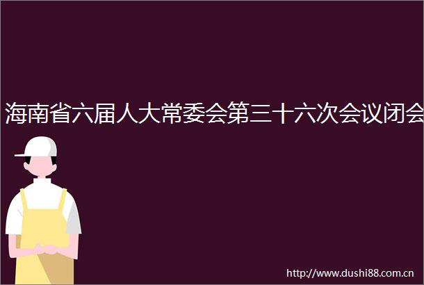 海南省六届人大常委会第三十六次会议闭会