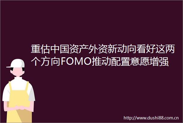 重估资产外资新动向看好这两个方向FOMO推动配置意愿增强