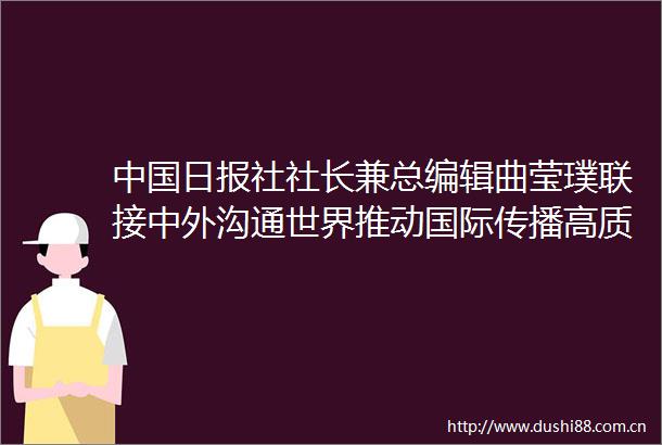 日报社社长兼总编辑曲莹璞联接中外沟通世界推动国际传播高质量发展