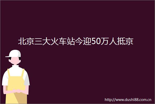 北京三大火车站今迎50万人抵京