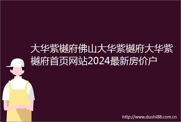大华紫樾府佛山大华紫樾府大华紫樾府首页网站2024最新房价户型图配套