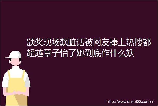 颁奖现场飙脏话被网友捧上热搜都超越章子怡了她到底作什么妖