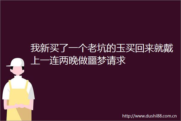 我新买了一个老坑的玉买回来就戴上一连两晚做噩梦请求