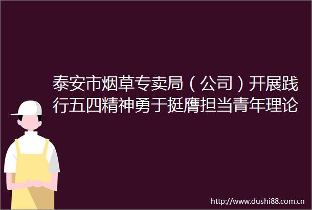 泰安市烟草专卖局（公司）开展践行五四精神勇于挺膺担当青年理论学习小组联学联建活动