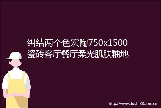 纠结两个色宏陶750x1500瓷砖客厅餐厅柔光肌肤釉地