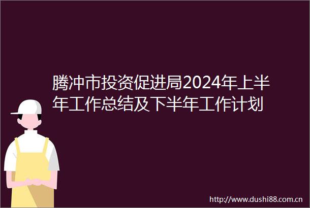腾冲市投资促进局2024年上半年工作总结及下半年工作计划