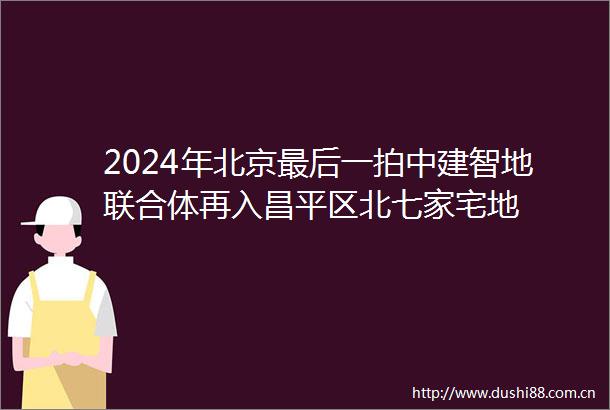 2024年北京最后一拍中建智地联合体再入昌平区北七家宅地