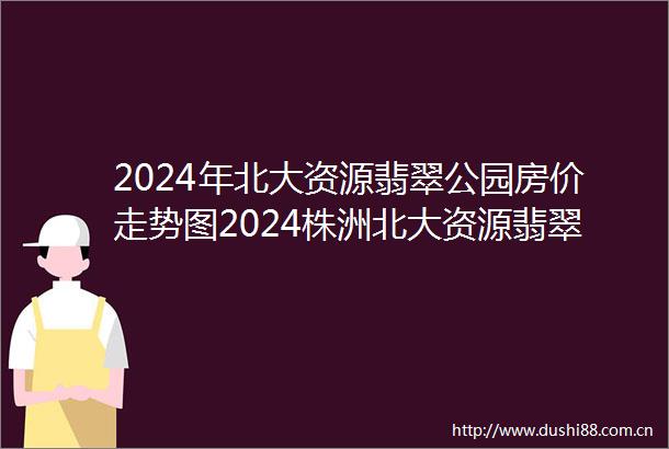 2024年北大资源翡翠公园房价走势图2024株洲北大资源翡翠