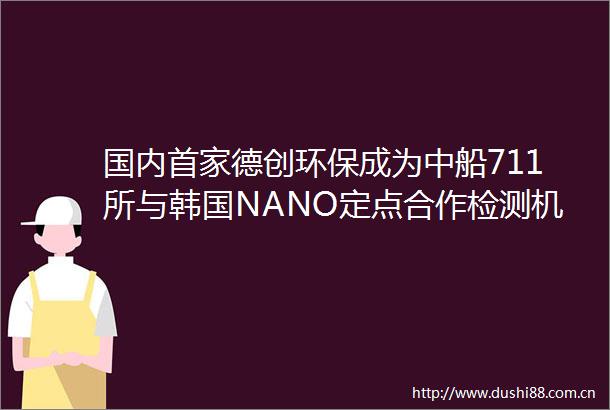 国内首家德创环保成为中船711所与韩国NANO定点合作检测机构完成海外船舶SCR催化剂检测论证