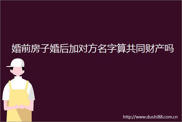 婚前房子婚后加对方名字算共同财产吗