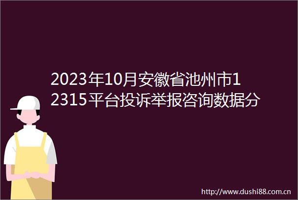 2023年10月安徽省池州市12315平台咨询数据分析报告