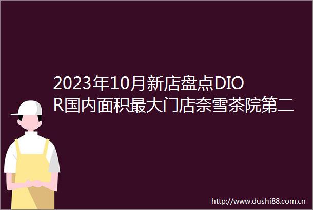 2023年10月新店盘点DIOR国内面积最大门店奈雪茶院第二家门店雀巢旗下高端咖啡店ROASTELIER全国首店