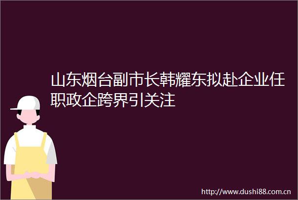 山东烟台副市长韩耀东拟赴企业任职政企跨界引关注