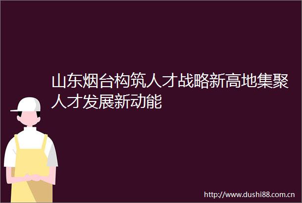 山东烟台构筑人才战略新高地集聚人才发展新动能