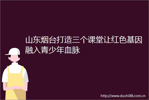 山东烟台打造三个课堂让红色基因融入青少年血脉