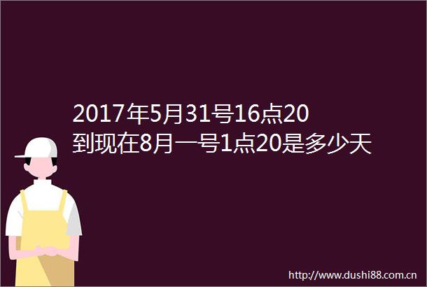 2017年5月31号16点20到现在8月一号1点20是多少天多少