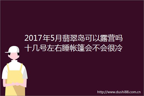 2017年5月翡翠岛可以露营吗十几号左右睡帐篷会不会很冷