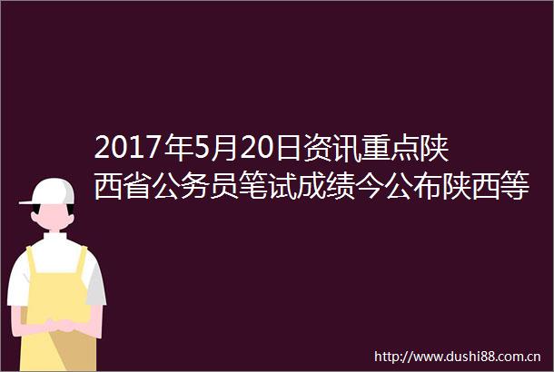 2017年5月20日资讯重点陕西省员笔试成绩今公布陕西等多地曝假记者诈案