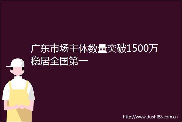 广东市场主体数量突破1500万稳居全国第一