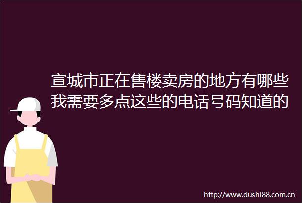 宣城市正在售楼卖房的地方有哪些我需要多点这些的电话号码知道的