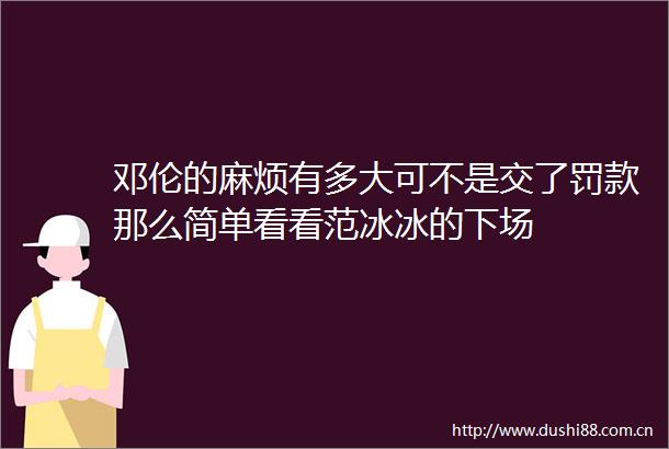 邓伦的麻烦有多大可不是交了罚款那么简单看看范冰冰的下场