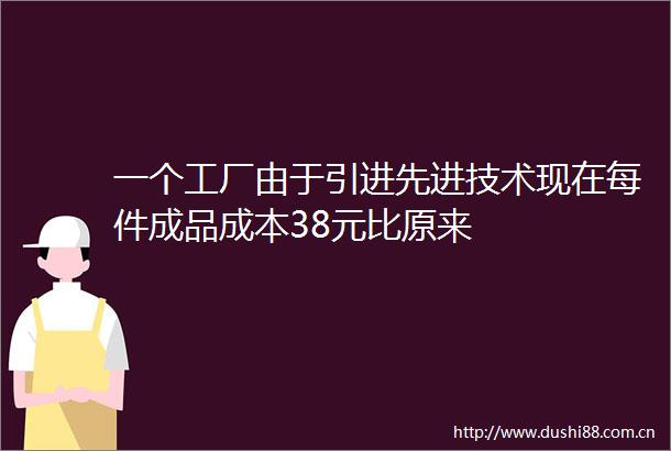 一个工厂由于引进先进技术现在每件成品成本38元比原来