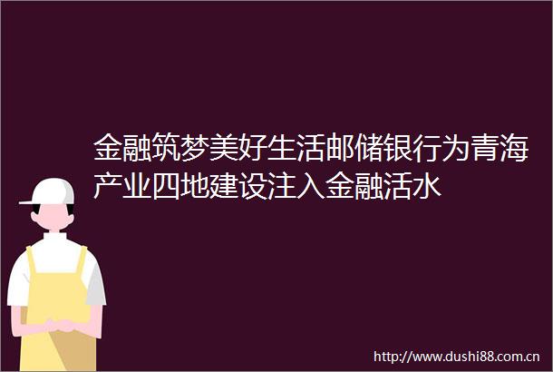 金融筑梦美好生活邮储银行为青海产业四地建设注入金融活水