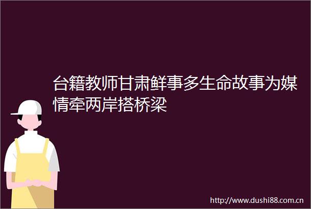 台籍教师甘肃鲜事多生命故事为媒情牵两岸搭桥梁