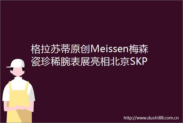 格拉苏蒂原创Meissen梅森瓷珍稀腕表展亮相北京SKP
