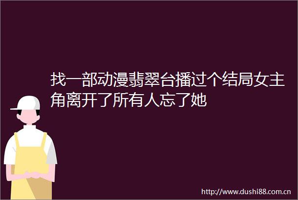 找一部动漫翡翠台播过个结局女主角离开了所有人忘了她