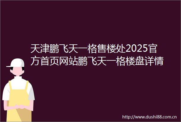 天津鹏飞天一格售楼处2025官方首页网站鹏飞天一格楼盘详情