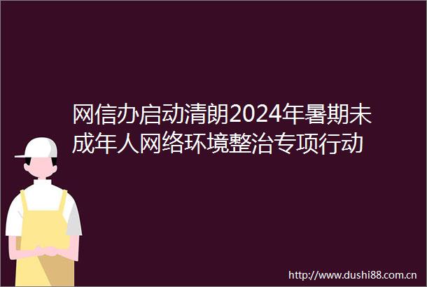 网信办启动清朗2024年暑期未成年人网络环境整治专项行动