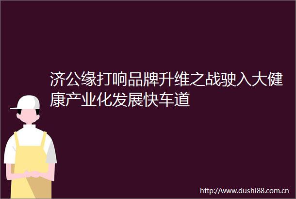 济公缘打响品牌升维之战驶入大健康产业化发展快车道