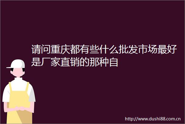 请问重庆都有些什么批发市场最好是厂家直销的那种自