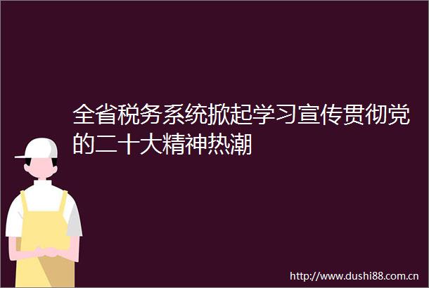 全省税务系统掀起学习宣传贯彻党的二十大精神热潮