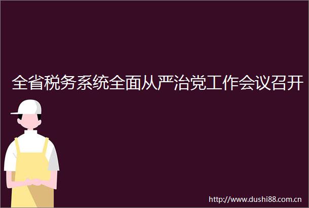全省税务系统全面从严治党工作会议召开