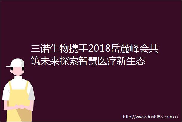三诺生物携手2018岳麓峰会共筑未来探索智慧医疗新生态