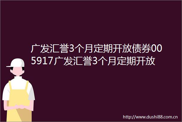 广发汇誉3个月定期开放债券005917广发汇誉3个月定期开放债券型发起式证券投资基金基金合同更新
