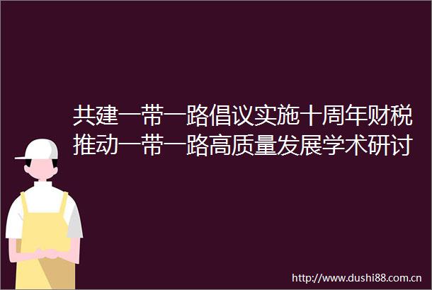 共建一带一路倡议实施十周年财税推动一带一路高质量发展学术研讨会召开