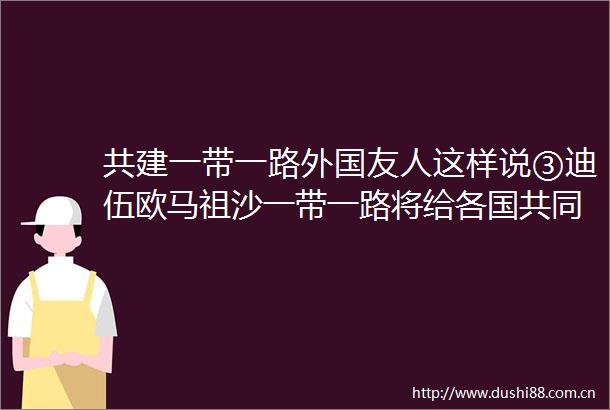 共建一带一路外国友人这样说③迪伍欧马祖沙一带一路将给各国共同繁荣带来更多机遇