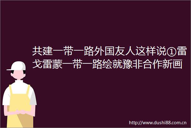 共建一带一路外国友人这样说①雷戈雷蒙一带一路绘就豫非合作新画卷