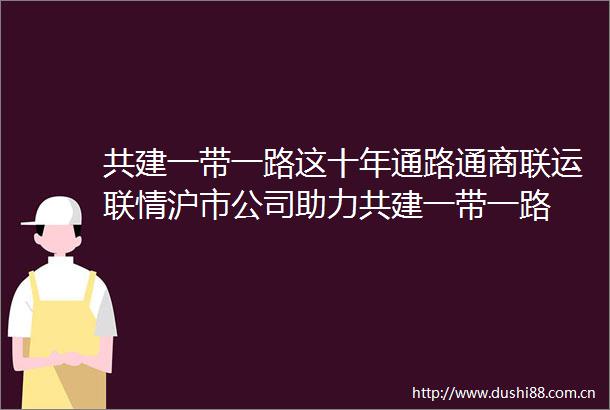 共建一带一路这十年通路通商联运联情沪市公司助力共建一带一路