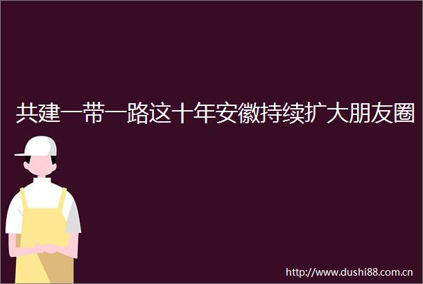 共建一带一路这十年安徽持续扩大朋友圈