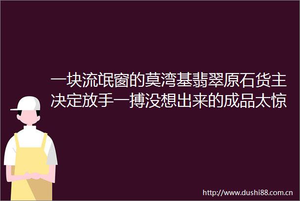一块流氓窗的莫湾基翡翠原石货主决定放手一搏没想出来的成品太惊艳了