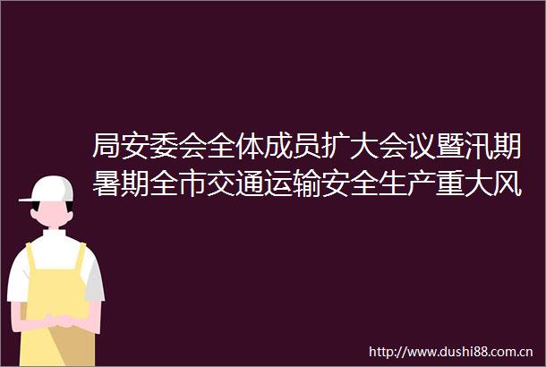 局安委会全体成员扩大会议暨汛期暑期全市交通运输安全生产重大风险隐患排查整治行动动员部署会召开