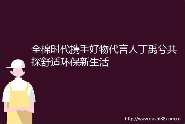 全棉时代携手好物代言人丁禹兮共探舒适环保新生活