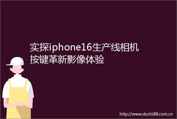 实探iphone16生产线相机按键革新影像体验