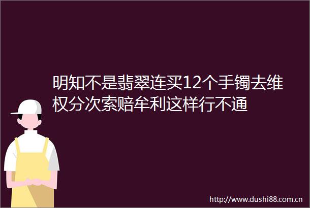 明知不是翡翠连买12个手镯去维权分次索赔牟利这样行不通