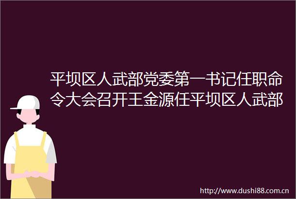 平坝区人武部党委第一书记任职命令大会召开王金源任平坝区人武部党委第一书记