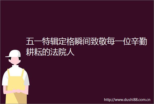 五一特辑定格瞬间致敬每一位辛勤耕耘的人